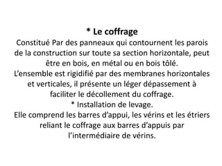 * Le coffrage
Constitué Par des panneaux qui contournent les parois
de la construction sur toute sa section horizontale, peut
être en bois, en métal ou en bois tôlé.
L’ensemble est rigidifié par des membranes horizontales
et verticales, il présente un léger dépassement à
faciliter le décollement du coffrage.
* Installation de levage.
Elle comprend les barres d’appui, les vérins et les étriers
reliant le coffrage aux barres d’appuis par
l’intermédiaire de vérins.
 