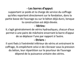 - Les barres d’appui:
supportant Le poids et la charge de service du coffrage
qu’elles reportent directement sur le fondation, dans la
partie basse de l’ouvrage ou sur le béton déjà durci, lorsque
la construction est déjà élevée.
- Vérins:
IL s’agit généralement de vérins hydrauliques, chacun d’eux
permet à une paire de mâchoire enserrant la barre d’appui
de se déplacer l’une par rapport à l’autre.
- Etriers :
Il sont fixés à l’extrémité inférieur de vérins et entrainent le
coffrage, ils empêchent celui-ci de s’écraser sous la pression
du béton, leur répartition sur le pourtour de l’ouvrage
dépend de la puissance unitaire des vérins.
 