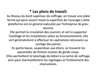 * Les plans de travail:
Au Niveau du bord supérieur de coffrage, on trouve une plate
forme qui peut couvrir toute la superficie de l’ouvrage ( cette
plateforme est en général exécutée par l’entreprise de gros-
œuvre).
Elle permet la circulation des ouvriers et sert à supporter
l’outillage et les installations utiles au fonctionnement, elle
sert généralement à effectuer les opérations nécessaire au
coulage des parois.
En partie basse, suspendues aux étiers, se trouvent les
passerelles de finition munies de garde-corps.
Elles permettent le talochage du béton à sa sortie de coffrage,
ainsi pour éventuellement les ragréages et l’enlèvement des
réservations.
 