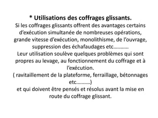 * Utilisations des coffrages glissants.
Si les coffrages glissants offrent des avantages certains
d’exécution simultanée de nombreuses opérations,
grande vitesse d’exécution, monolithisme, de l’ouvrage,
suppression des échafaudages etc.……….
Leur utilisation soulève quelques problèmes qui sont
propres au levage, au fonctionnement du coffrage et à
l’exécution.
( ravitaillement de la plateforme, ferraillage, bétonnages
etc.………)
et qui doivent être pensés et résolus avant la mise en
route du coffrage glissant.
 