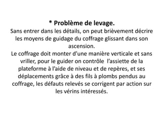 * Problème de levage.
Sans entrer dans les détails, on peut brièvement décrire
les moyens de guidage du coffrage glissant dans son
ascension.
Le coffrage doit monter d’une manière verticale et sans
vriller, pour le guider on contrôle l’assiette de la
plateforme à l’aide de niveau et de repères, et ses
déplacements grâce à des fils à plombs pendus au
coffrage, les défauts relevés se corrigent par action sur
les vérins intéressés.
 