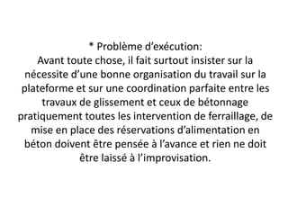 * Problème d’exécution:
Avant toute chose, il fait surtout insister sur la
nécessite d’une bonne organisation du travail sur la
plateforme et sur une coordination parfaite entre les
travaux de glissement et ceux de bétonnage
pratiquement toutes les intervention de ferraillage, de
mise en place des réservations d’alimentation en
béton doivent être pensée à l’avance et rien ne doit
être laissé à l’improvisation.
 