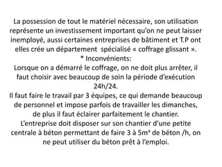 La possession de tout le matériel nécessaire, son utilisation
représente un investissement important qu’on ne peut laisser
inemployé, aussi certaines entreprises de bâtiment et T.P ont
elles crée un département spécialisé « coffrage glissant ».
* Inconvénients:
Lorsque on a démarré le coffrage, on ne doit plus arrêter, il
faut choisir avec beaucoup de soin la période d’exécution
24h/24.
Il faut faire le travail par 3 équipes, ce qui demande beaucoup
de personnel et impose parfois de travailler les dimanches,
de plus il faut éclairer parfaitement le chantier.
L’entreprise doit disposer sur son chantier d’une petite
centrale à béton permettant de faire 3 à 5mᵌ de béton /h, on
ne peut utiliser du béton prêt à l’emploi.
 