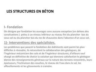 LES STRUCTURES EN BÉTON
I- Fondation
On désigne par fondation les ouvrages sans aucune exception (en dehors des
canalisations ) prévu à un niveau inférieur au niveau fini du plancher bas du
sous-sol ou du plancher bas du rez de chaussées dans l’absence d’un sous-sol.
1)- Interventions des spécialistes.
Les problèmes que posent la fondation des bâtiments sont parmi les plus
difficiles à résoudre, ils nécessitent la collaboration des géologues, de
l’ingénieur mécanicien des sols et de l’ingénieur structures, d’ailleurs seul
chargé en définitive de choisir la solution qui donnera satisfaction le géologue
donne des renseignements généraux sur la nature des terrains rencontrés, leurs
épaisseurs, l’inclinaison des couches, le niveau de l’eau dans le sol, les
affouillements et les glissements à craindre.
 