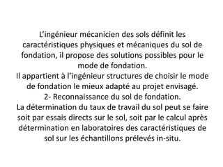 L’ingénieur mécanicien des sols définit les
caractéristiques physiques et mécaniques du sol de
fondation, il propose des solutions possibles pour le
mode de fondation.
Il appartient à l’ingénieur structures de choisir le mode
de fondation le mieux adapté au projet envisagé.
2- Reconnaissance du sol de fondation.
La détermination du taux de travail du sol peut se faire
soit par essais directs sur le sol, soit par le calcul après
détermination en laboratoires des caractéristiques de
sol sur les échantillons prélevés in-situ.
 