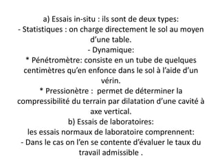 a) Essais in-situ : ils sont de deux types:
- Statistiques : on charge directement le sol au moyen
d’une table.
- Dynamique:
* Pénétromètre: consiste en un tube de quelques
centimètres qu’en enfonce dans le sol à l’aide d’un
vérin.
* Pressionètre : permet de déterminer la
compressibilité du terrain par dilatation d’une cavité à
axe vertical.
b) Essais de laboratoires:
les essais normaux de laboratoire comprennent:
- Dans le cas on l’en se contente d’évaluer le taux du
travail admissible .
 