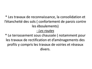 * Les travaux de reconnaissance, la consolidation et
l’étancheité des sols ( confortement de parois contre
les éboulements)
- Les routes
* Le terrassement sous chaussée ( notamment pour
les travaux de rectification et d’aménagements des
profils y compris les travaux de voiries et réseaux
divers.
 