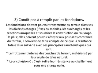 3) Conditions à remplir par les fondations.
Les fondations doivent pouvoir transmettre au terrain d’assises
les diverses charges ( fixes ou mobiles, les surcharges et les
réactions auxquelles et soumises la construction ou l’ouvrage.
De plus; elles doivent pouvoir résister aux poussées contraires
du terrain, il convient de tenir compte de ce que la résistance
totale d’un sol varie avec ses principales caractéristiques qui
sont :
* Le frottement interne des couches de terrain, matérialisé par
leur angle de talus naturel.
* Leur cohésion C : C’est-à-dire leur résistance au cisaillement
sous une charge nulle.
 