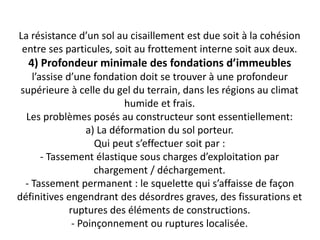 La résistance d’un sol au cisaillement est due soit à la cohésion
entre ses particules, soit au frottement interne soit aux deux.
4) Profondeur minimale des fondations d’immeubles
l’assise d’une fondation doit se trouver à une profondeur
supérieure à celle du gel du terrain, dans les régions au climat
humide et frais.
Les problèmes posés au constructeur sont essentiellement:
a) La déformation du sol porteur.
Qui peut s’effectuer soit par :
- Tassement élastique sous charges d’exploitation par
chargement / déchargement.
- Tassement permanent : le squelette qui s’affaisse de façon
définitives engendrant des désordres graves, des fissurations et
ruptures des éléments de constructions.
- Poinçonnement ou ruptures localisée.
 