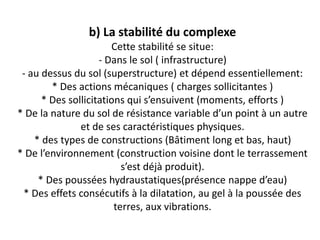 b) La stabilité du complexe
Cette stabilité se situe:
- Dans le sol ( infrastructure)
- au dessus du sol (superstructure) et dépend essentiellement:
* Des actions mécaniques ( charges sollicitantes )
* Des sollicitations qui s’ensuivent (moments, efforts )
* De la nature du sol de résistance variable d’un point à un autre
et de ses caractéristiques physiques.
* des types de constructions (Bâtiment long et bas, haut)
* De l’environnement (construction voisine dont le terrassement
s’est déjà produit).
* Des poussées hydraustatiques(présence nappe d’eau)
* Des effets consécutifs à la dilatation, au gel à la poussée des
terres, aux vibrations.
 