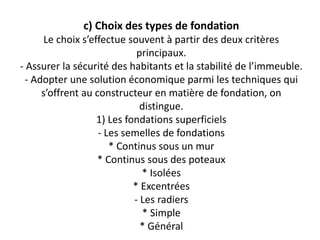c) Choix des types de fondation
Le choix s’effectue souvent à partir des deux critères
principaux.
- Assurer la sécurité des habitants et la stabilité de l’immeuble.
- Adopter une solution économique parmi les techniques qui
s’offrent au constructeur en matière de fondation, on
distingue.
1) Les fondations superficiels
- Les semelles de fondations
* Continus sous un mur
* Continus sous des poteaux
* Isolées
* Excentrées
- Les radiers
* Simple
* Général
 