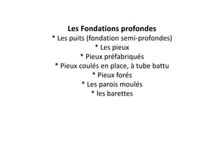 Les Fondations profondes
* Les puits (fondation semi-profondes)
* Les pieux
* Pieux préfabriqués
* Pieux coulés en place, à tube battu
* Pieux forés
* Les parois moulés
* les barettes
 