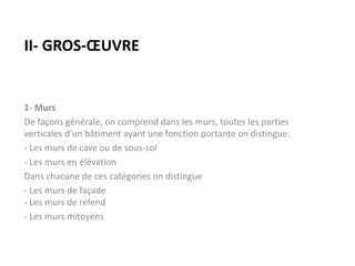 II- GROS-ŒUVRE
1- Murs
De façons générale, on comprend dans les murs, toutes les parties
verticales d’un bâtiment ayant une fonction portante on distingue:
- Les murs de cave ou de sous-sol
- Les murs en élévation
Dans chacune de ces catégories on distingue
- Les murs de façade
- Les murs de refend
- Les murs mitoyens
 