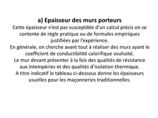 a) Epaisseur des murs porteurs
Cette épaisseur n’est pas susceptible d’un calcul précis on se
contente de règle pratique ou de formules empiriques
justifiées par l’expérience.
En générale, on cherche avant tout à réaliser des murs ayant le
coefficient de conductibilité calorifique souhaité.
Le mur devant présenter à la fois des qualités de résistance
aux intempéries et des qualités d’isolation thermique.
A titre indicatif le tableau ci-dessous donne les épaisseurs
usuelles pour les maçonneries traditionnelles.
 