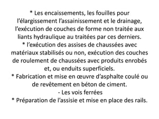 * Les encaissements, les fouilles pour
l’élargissement l’assainissement et le drainage,
l’exécution de couches de forme non traitée aux
liants hydraulique au traitées par ces derniers.
* l’exécution des assises de chaussées avec
matériaux stabilisés ou non, exécution des couches
de roulement de chaussées avec produits enrobés
et, ou enduits superficiels.
* Fabrication et mise en œuvre d’asphalte coulé ou
de revêtement en béton de ciment.
- Les vois ferrées
* Préparation de l’assisie et mise en place des rails.
 