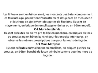 Les linteaux sont en béton armé, les montants des baies comprennent
les feuillures qui permettent l’encastrement des pièces de menuiserie
et les trous de scellement des pattes de fixations, ils sont en
maçonnerie, en brique de remplissage enduites ou en béton moulé.
C-2 Murs de refends .
Ils sont exécutés en pierre pré taillée en moellons, en briques pleines
ou creuses ou en béton banché pour les enduits intérieures, en
observe les mêmes prescriptions que pour les murs de façade.
C-3 Murs Mitoyens
Ils sont exécutés normalement en moellons, en briques pleines ou
creuses, en béton banché de façon générale comme pour les murs de
façade.
 