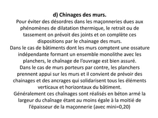 d) Chinages des murs.
Pour éviter des désordres dans les maçonneries dues aux
phénomènes de dilatation thermique, le retrait ou de
tassement on prévoit des joints et on complète ces
dispositions par le chainage des murs.
Dans le cas de bâtiments dont les murs comptent une ossature
indépendante formant un ensemble monolithe avec les
planchers, le chaînage de l’ouvrage est bien assuré.
Dans le cas de murs porteurs par contre, les planchers
prennent appui sur les murs et il convient de prévoir des
chainages et des ancrages qui solidarisent tous les éléments
verticaux et horizontaux du bâtiment.
Généralement ces chaînages sont réalisés en béton armé la
largeur du chaînage étant au moins égale à la moitié de
l’épaisseur de la maçonnerie (avec mini=0,20)
 