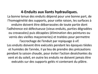 4-Enduits aux liants hydrauliques.
La bonne tenue des enduits dépend pour une bonne part, de
l’homogénéité des supports, pour cette raison, les surfaces à
enduire doivent être débarrassées de toute partie dont
l’adhérence est défectueuse (vieux enduits, parties dégradées
ou crevassées) puis décapées (élimination des peintures ou
vernis des vieilles maçonneries) et traitées pour permettre
l’accrochage de l’enduit par repiquage à vif.
Les enduits doivent être exécutés pendant les époques tièdes
et humides de l’année, il ya lieu de prendre des précautions
pendant la saison chaude, pour éviter l’action deséchantes du
vent et du soleil, en outre les enduits ne doivent jamais être
exécutés sur des supports gelés ni contenant du plâtre.
 