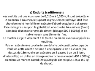 a) Enduits traditionnels
ces enduits ont une épaisseur de 0,015m à 0,025m, il sont exécutés en
2 ou mieux 3 couches, le support soigneusement nettoyé, doit être
abondamment humidifié on exécute d’abord un gobetit qui assure
l’accrochage au support le gobetit est une couche très minces (3mm)
composé d’un mortier gras de ciment (dosage 500 à 600 kg) et de
sable moyen sans éléments fins.
Le mortier est jeté violement à la truelle ou même avec un appareil au
moulinet.
Puis on exécute une couche intermédiaire qui constitue le corps de
l’onduit, cette couche de fond à une épaisseur de 8 à 20mm (ou
dessus de 15mm, elle est exécutée en 2 passes à un ou 2 jours
d’intervalles) on utilise un dosage moins riche en ciment (400 à 500kg)
ou mieux un mortier bâtard (250/300kg de ciment plus 125 à 150 kg
de chaux).
 