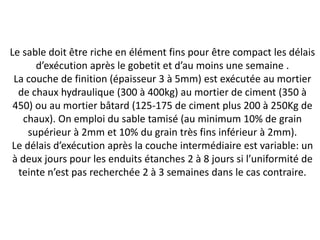 Le sable doit être riche en élément fins pour être compact les délais
d’exécution après le gobetit et d’au moins une semaine .
La couche de finition (épaisseur 3 à 5mm) est exécutée au mortier
de chaux hydraulique (300 à 400kg) au mortier de ciment (350 à
450) ou au mortier bâtard (125-175 de ciment plus 200 à 250Kg de
chaux). On emploi du sable tamisé (au minimum 10% de grain
supérieur à 2mm et 10% du grain très fins inférieur à 2mm).
Le délais d’exécution après la couche intermédiaire est variable: un
à deux jours pour les enduits étanches 2 à 8 jours si l’uniformité de
teinte n’est pas recherchée 2 à 3 semaines dans le cas contraire.
 