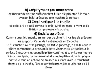 b) Crépi tyrolien (ou mouchetis)
ce mortier de finition suffisamment fluide est projetée à la main
avec un balai spécial ou une machine à projeter.
C) Crépi rustique à la truelle
ce crépi est exécuté comme le crépi tyrolien, mais le mortier de
finition est projetée à la truelle.
d) Enduits au plâtre
Comme pour les enduits au mortier de ciment, il ya lieu de préparer
les supports. Cet enduit est exécuté en 2 couches:
- 1ère couche : avant le gachage, on fait le gobetage, c à d dés que le
plâtre commence sa prise, on le jette vivement à la truelle sur la
surface à recouvrir et quand le plâtre continuant sa prise commence
à être plus épais, on recouvre la taloche de plâtre et on l’applique
contre le mur, on achève de dresser la surface avec le tranchant
dentée de la truelle, l’épaisseur de la première couche est de 8 à
10mm.
 