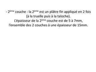 - 2ème couche : la 2ème est un plâtre fin appliqué en 2 fois
(à la truelle puis à la taloche).
L’épaisseur de la 2ème couche est de 5 à 7mm,
l’ensemble des 2 couches à une épaisseur de 15mm.
 