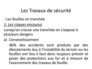 Les Travaux de sécurité
- Les fouilles en tranchée
1- Les risques encourus
Lorsqu’on creuse une tranchée on s’expose à
plusieurs dangers
a) L’ensevelissement
80% des accidents sont produits par des
éboulements dus à l’instabilité du terrain ou les
fouilles ont lieu.il faut donc toujours prévoir et
poser des protections aux fur et à mesure de
l’avancement des travaux de fouille.
 