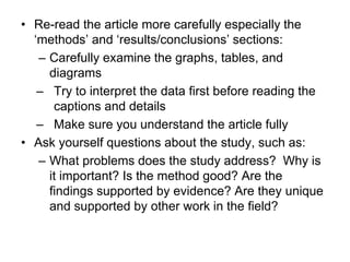 • Re-read the article more carefully especially the
‘methods’ and ‘results/conclusions’ sections:
– Carefully examine the graphs, tables, and
diagrams
– Try to interpret the data first before reading the
captions and details
– Make sure you understand the article fully
• Ask yourself questions about the study, such as:
– What problems does the study address? Why is
it important? Is the method good? Are the
findings supported by evidence? Are they unique
and supported by other work in the field?
 
