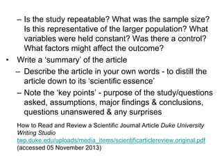 – Is the study repeatable? What was the sample size?
Is this representative of the larger population? What
variables were held constant? Was there a control?
What factors might affect the outcome?
• Write a ‘summary’ of the article
– Describe the article in your own words - to distill the
article down to its ‘scientific essence’
– Note the ‘key points’ - purpose of the study/questions
asked, assumptions, major findings & conclusions,
questions unanswered & any surprises
How to Read and Review a Scientific Journal Article Duke University
Writing Studio
twp.duke.edu/uploads/media_items/scientificarticlereview.original.pdf
(accessed 05 November 2013)
 