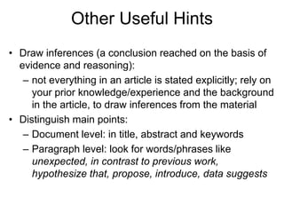 Other Useful Hints
• Draw inferences (a conclusion reached on the basis of
evidence and reasoning):
– not everything in an article is stated explicitly; rely on
your prior knowledge/experience and the background
in the article, to draw inferences from the material
• Distinguish main points:
– Document level: in title, abstract and keywords
– Paragraph level: look for words/phrases like
unexpected, in contrast to previous work,
hypothesize that, propose, introduce, data suggests
 