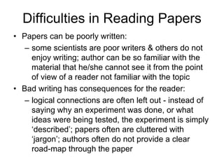 Difficulties in Reading Papers
• Papers can be poorly written:
– some scientists are poor writers & others do not
enjoy writing; author can be so familiar with the
material that he/she cannot see it from the point
of view of a reader not familiar with the topic
• Bad writing has consequences for the reader:
– logical connections are often left out - instead of
saying why an experiment was done, or what
ideas were being tested, the experiment is simply
‘described’; papers often are cluttered with
‘jargon’; authors often do not provide a clear
road-map through the paper
 