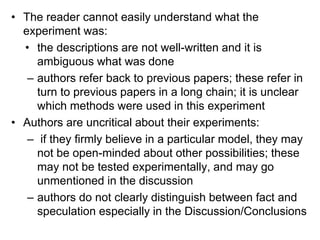 • The reader cannot easily understand what the
experiment was:
• the descriptions are not well-written and it is
ambiguous what was done
– authors refer back to previous papers; these refer in
turn to previous papers in a long chain; it is unclear
which methods were used in this experiment
• Authors are uncritical about their experiments:
– if they firmly believe in a particular model, they may
not be open-minded about other possibilities; these
may not be tested experimentally, and may go
unmentioned in the discussion
– authors do not clearly distinguish between fact and
speculation especially in the Discussion/Conclusions
 