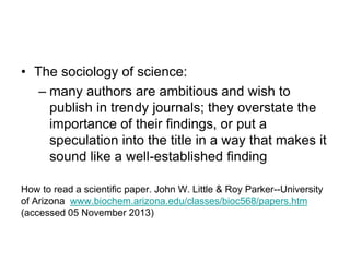 • The sociology of science:
– many authors are ambitious and wish to
publish in trendy journals; they overstate the
importance of their findings, or put a
speculation into the title in a way that makes it
sound like a well-established finding
How to read a scientific paper. John W. Little & Roy Parker--University
of Arizona www.biochem.arizona.edu/classes/bioc568/papers.htm
(accessed 05 November 2013)
 