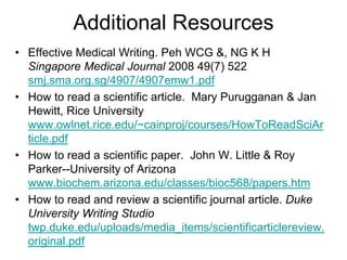 Additional Resources
• Effective Medical Writing. Peh WCG &, NG K H
Singapore Medical Journal 2008 49(7) 522
smj.sma.org.sg/4907/4907emw1.pdf
• How to read a scientific article. Mary Purugganan & Jan
Hewitt, Rice University
www.owlnet.rice.edu/~cainproj/courses/HowToReadSciAr
ticle.pdf
• How to read a scientific paper. John W. Little & Roy
Parker--University of Arizona
www.biochem.arizona.edu/classes/bioc568/papers.htm
• How to read and review a scientific journal article. Duke
University Writing Studio
twp.duke.edu/uploads/media_items/scientificarticlereview.
original.pdf
 