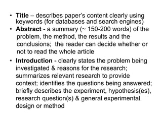 • Title – describes paper’s content clearly using
keywords (for databases and search engines)
• Abstract - a summary (~ 150-200 words) of the
problem, the method, the results and the
conclusions; the reader can decide whether or
not to read the whole article
• Introduction - clearly states the problem being
investigated & reasons for the research;
summarizes relevant research to provide
context; identifies the questions being answered;
briefly describes the experiment, hypothesis(es),
research question(s) & general experimental
design or method
 