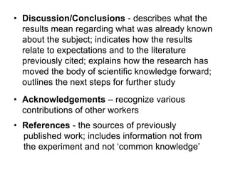 • Discussion/Conclusions - describes what the
results mean regarding what was already known
about the subject; indicates how the results
relate to expectations and to the literature
previously cited; explains how the research has
moved the body of scientific knowledge forward;
outlines the next steps for further study
• Acknowledgements – recognize various
contributions of other workers
• References - the sources of previously
published work; includes information not from
the experiment and not ‘common knowledge’
 