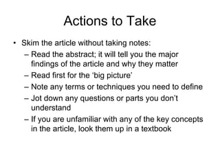 Actions to Take
• Skim the article without taking notes:
– Read the abstract; it will tell you the major
findings of the article and why they matter
– Read first for the ‘big picture’
– Note any terms or techniques you need to define
– Jot down any questions or parts you don’t
understand
– If you are unfamiliar with any of the key concepts
in the article, look them up in a textbook
 
