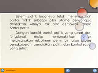 Sistem politik Indonesia telah menempatkan
      partai politik sebagai pilar utama penyangga
      demokrasi. Artinya, tak ada demokrasi tanpa
      partai politik.
          Dengan kondisi partai politik yang sehat dan
      fungsional,     maka     memungkinkan       untuk
      melaksanakan rekrutmen pemimpin atau proses
      pengkaderan, pendidikan politik dan kontrol sosial
      yang sehat.




Sosialisasi KTSP
 
