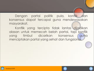Dengan partai politik pula, konflik dan
      konsensus dapat tercapai guna mendewasakan
      masyarakat.
          Konflik yang tercipta tidak lantas dijadikan
      alasan untuk memecah belah partai, tapi konflik
      yang      timbul  dicarikan   konsensus    guna
      menciptakan partai yang sehat dan fungsional.




Sosialisasi KTSP
 