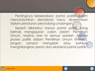 Pentingnya keberadaan partai politik dalam
       menumbuhkan demokrasi harus dicerminkan
       dalam peraturan perundang-undangan.
          Seperti diketahui hanya partai politik yang
       berhak mengajukan calon dalam Pemilihan
       Umum. Makna dari ini semua adalah, bahwa
       proses politik dalam Pemilihan Umum (Pemilu),
       jangan    sampai    mengebiri   atau    bahkan
       menghilangkan peran dan eksistensi partai politik.




Sosialisasi KTSP
 