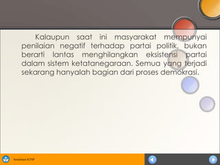 Kalaupun saat ini masyarakat mempunyai
      penilaian negatif terhadap partai politik, bukan
      berarti lantas menghilangkan eksistensi partai
      dalam sistem ketatanegaraan. Semua yang terjadi
      sekarang hanyalah bagian dari proses demokrasi.




Sosialisasi KTSP
 