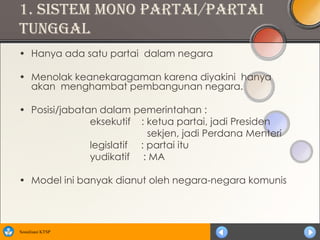 1. Sistem Mono partai/partai
tunggal
• Hanya ada satu partai dalam negara

• Menolak keanekaragaman karena diyakini hanya
  akan menghambat pembangunan negara.

• Posisi/jabatan dalam pemerintahan :
               eksekutif : ketua partai, jadi Presiden
                            sekjen, jadi Perdana Menteri
               legislatif : partai itu
               yudikatif : MA

• Model ini banyak dianut oleh negara-negara komunis




Sosialisasi KTSP
 
