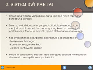 2. Sistem Dwi Partai

• Hanya ada 2 partai yang diakui,partai lain bisa hidup tapi harus
  bergabung dengan

• Salah satu dari dua partai yang ada. Partai pemenang akan
  menjadi partai pemerintah, sedang yang kalah akan menjadi
  partai oposisi. Model ini banyak dianut oleh negara-negara maju

• Keberhasilan model dwipartai dipengaruhi beberapa faktor:
  - Masyarakat homogen
  - Konsensus masyarakat kuat
  - Adanya kontinyuitas sejarah

• Model ini sebenarnya tidaklah ideal dianggap sebagai Pelaksanaan
  demokasi karena pilihan rakyat terbatas



Sosialisasi KTSP
 