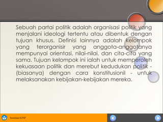 Sebuah partai politik adalah organisasi politik yang
      menjalani ideologi tertentu atau dibentuk dengan
      tujuan khusus. Definisi lainnya adalah kelompok
      yang terorganisir yang anggota-anggotanya
      mempunyai orientasi, nilai-nilai, dan cita-cita yang
      sama. Tujuan kelompok ini ialah untuk memperoleh
      kekuasaan politik dan merebut kedudukan politik -
      (biasanya) dengan cara konstitusionil - untuk
      melaksanakan kebijakan-kebijakan mereka.




Sosialisasi KTSP
 