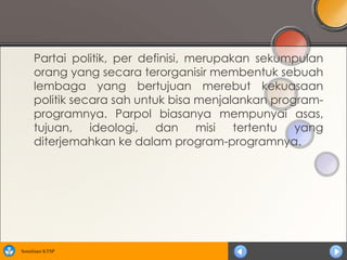 Partai politik, per definisi, merupakan sekumpulan
      orang yang secara terorganisir membentuk sebuah
      lembaga yang bertujuan merebut kekuasaan
      politik secara sah untuk bisa menjalankan program-
      programnya. Parpol biasanya mempunyai asas,
      tujuan, ideologi, dan misi tertentu yang
      diterjemahkan ke dalam program-programnya.




Sosialisasi KTSP
 