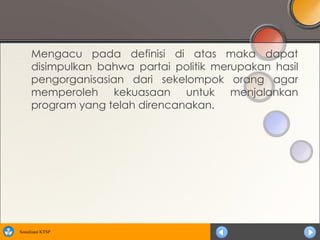 Mengacu pada definisi di atas maka dapat
      disimpulkan bahwa partai politik merupakan hasil
      pengorganisasian dari sekelompok orang agar
      memperoleh kekuasaan untuk menjalankan
      program yang telah direncanakan.




Sosialisasi KTSP
 