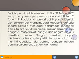 Definisi partai politik menurut UU No. 31 Tahun 2002
      yang merupakan penyempurnaan dari UU No. 2
      Tahun 1999 adalah organisasi politik yang dibentuk
      oleh sekelompok warga negara Republik Indonesia
      secara sukarela atas dasar persamaan kehendak
      dan cita-cita untuk memperjuangkan kepentingan
      anggota, masyarakat, bangsa dan negara melalui
      pemilihan umum. Dengan demikian, dapat
      dikatakan bahwa partai politik itu pada pokoknya
      memiliki kedudukan dan peranan yang sentral dan
      penting dalam setiap sistem demokrasi.



Sosialisasi KTSP
 