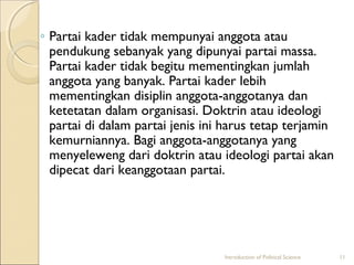 ◦ Partai kader tidak mempunyai anggota atau 
pendukung sebanyak yang dipunyai partai massa. 
Partai kader tidak begitu mementingkan jumlah 
anggota yang banyak. Partai kader lebih 
mementingkan disiplin anggota-anggotanya dan 
ketetatan dalam organisasi. Doktrin atau ideologi 
partai di dalam partai jenis ini harus tetap terjamin 
kemurniannya. Bagi anggota-anggotanya yang 
menyeleweng dari doktrin atau ideologi partai akan 
dipecat dari keanggotaan partai. 
Introduction of Political Science 11 
 