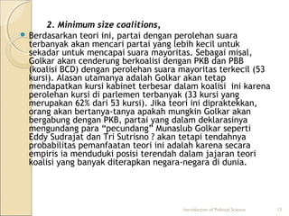 2. Minimum size coalitions, 
 Berdasarkan teori ini, partai dengan perolehan suara 
terbanyak akan mencari partai yang lebih kecil untuk 
sekadar untuk mencapai suara mayoritas. Sebagai misal, 
Golkar akan cenderung berkoalisi dengan PKB dan PBB 
(koalisi BCD) dengan perolehan suara mayoritas terkecil (53 
kursi). Alasan utamanya adalah Golkar akan tetap 
mendapatkan kursi kabinet terbesar dalam koalisi ini karena 
perolehan kursi di parlemen terbanyak (33 kursi yang 
merupakan 62% dari 53 kursi). Jika teori ini dipraktekkan, 
orang akan bertanya-tanya apakah mungkin Golkar akan 
bergabung dengan PKB, partai yang dalam deklarasinya 
mengundang para “pecundang” Munaslub Golkar seperti 
Eddy Sudrajat dan Tri Sutrisno ? akan tetapi tendahnya 
probabilitas pemanfaatan teori ini adalah karena secara 
empiris ia menduduki posisi terendah dalam jajaran teori 
koalisi yang banyak diterapkan negara-negara di dunia. 
Introduction of Political Science 15 
 