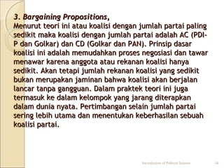 33.. BBaarrggaaiinniinngg PPrrooppoossiittiioonnss,, 
MMeennuurruutt tteeoorrii iinnii aattaauu kkooaalliissii ddeennggaann jjuummllaahh ppaarrttaaii ppaalliinngg 
sseeddiikkiitt mmaakkaa kkooaalliissii ddeennggaann jjuummllaahh ppaarrttaaii aaddaallaahh AACC ((PPDDII-- 
PP ddaann GGoollkkaarr)) ddaann CCDD ((GGoollkkaarr ddaann PPAANN)).. PPrriinnssiipp ddaassaarr 
kkooaalliissii iinnii aaddaallaahh mmeemmuuddaahhkkaann pprroosseess nneeggoossiiaassii ddaann ttaawwaarr 
mmeennaawwaarr kkaarreennaa aannggggoottaa aattaauu rreekkaannaann kkooaalliissii hhaannyyaa 
sseeddiikkiitt.. AAkkaann tteettaappii jjuummllaahh rreekkaannaann kkooaalliissii yyaanngg sseeddiikkiitt 
bbuukkaann mmeerruuppaakkaann jjaammiinnaann bbaahhwwaa kkooaalliissii aakkaann bbeerrjjaallaann 
llaannccaarr ttaannppaa ggaanngggguuaann.. DDaallaamm pprraakktteekk tteeoorrii iinnii jjuuggaa 
tteerrmmaassuukk kkee ddaallaamm kkeelloommppookk yyaanngg jjaarraanngg ddiitteerraappkkaann 
ddaallaamm dduunniiaa nnyyaattaa.. PPeerrttiimmbbaannggaann sseellaaiinn jjuummllaahh ppaarrttaaii 
sseerriinngg lleebbiihh uuttaammaa ddaann mmeenneennttuukkaann kkeebbeerrhhaassiillaann sseebbuuaahh 
kkooaalliissii ppaarrttaaii.. 
Introduction of Political Science 16 
 